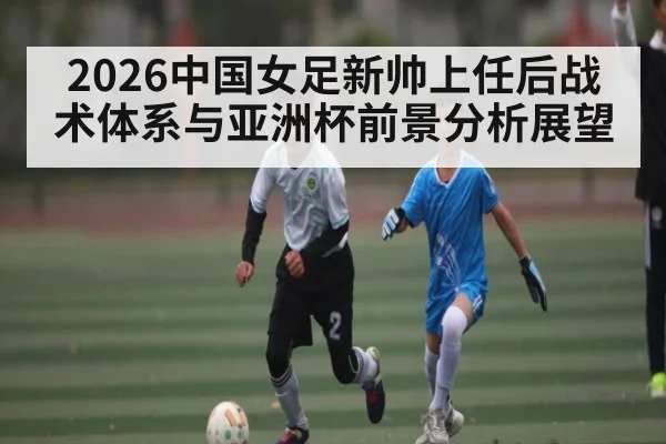 2026中国女足新帅上任后战术体系与亚洲杯前景分析展望（leyu.com）