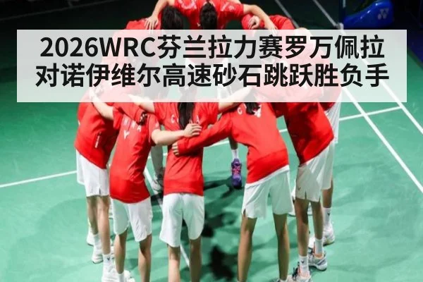 2026WRC芬兰拉力赛罗万佩拉对诺伊维尔高速砂石跳跃胜负手（leyu.com）