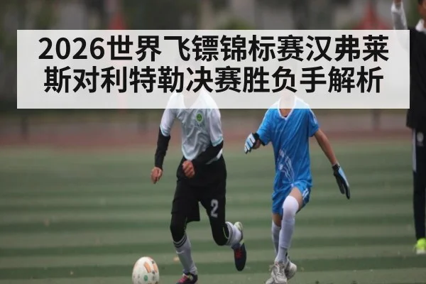 2026世界飞镖锦标赛汉弗莱斯对利特勒决赛胜负手解析（leyu.com）