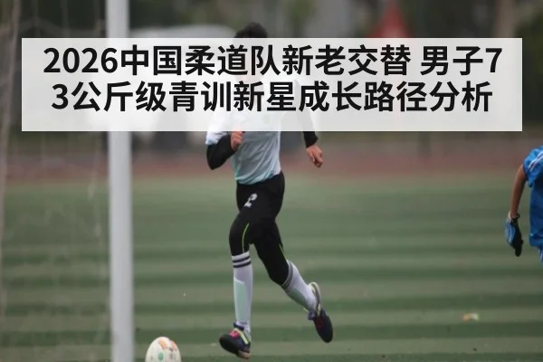 2026中国柔道队新老交替 男子73公斤级青训新星成长路径分析