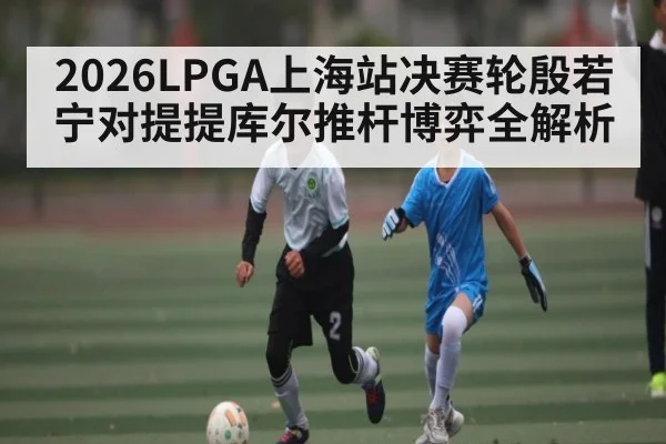 2026LPGA上海站决赛轮殷若宁对提提库尔推杆博弈全解析